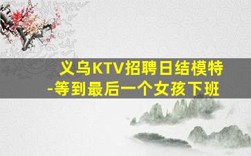 义乌KTV招聘日结模特-等到最后一个女孩下班